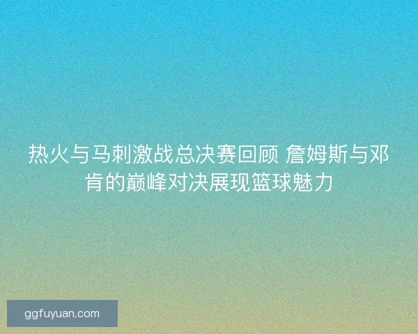 热火与马刺激战总决赛回顾 詹姆斯与邓肯的巅峰对决展现篮球魅力