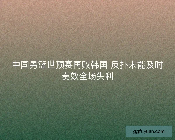 中国男篮世预赛再败韩国 反扑未能及时奏效全场失利