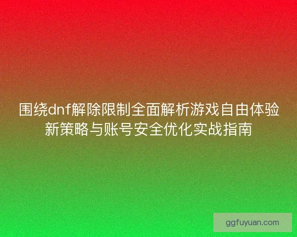 围绕dnf解除限制全面解析游戏自由体验新策略与账号安全优化实战指南