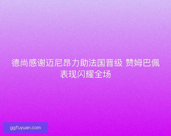 德尚感谢迈尼昂力助法国晋级 赞姆巴佩表现闪耀全场 德尚感谢迈尼昂力助法国晋级 赞姆巴佩表现闪耀全场