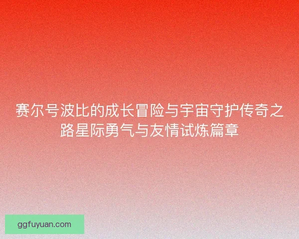 赛尔号波比的成长冒险与宇宙守护传奇之路星际勇气与友情试炼篇章