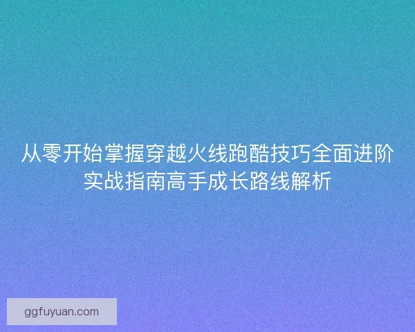 从零开始掌握穿越火线跑酷技巧全面进阶实战指南高手成长路线解析