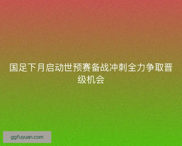 国足下月启动世预赛备战冲刺全力争取晋级机会