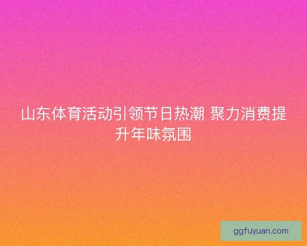 山东体育活动引领节日热潮 聚力消费提升年味氛围