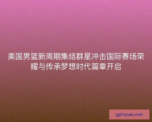 美国男篮新周期集结群星冲击国际赛场荣耀与传承梦想时代篇章开启