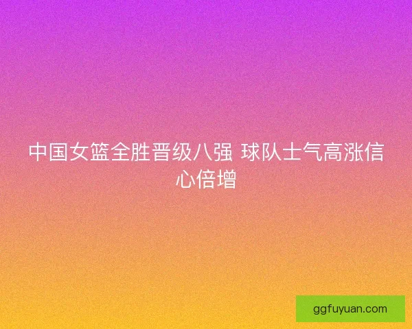 中国女篮全胜晋级八强 球队士气高涨信心倍增 中国女篮全胜晋级八强 球队士气高涨信心倍增
