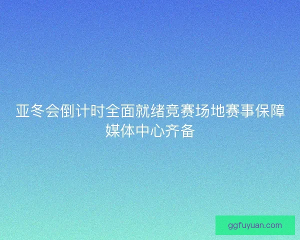亚冬会倒计时全面就绪竞赛场地赛事保障媒体中心齐备 亚冬会倒计时全面就绪竞赛场地赛事保障媒体中心齐备