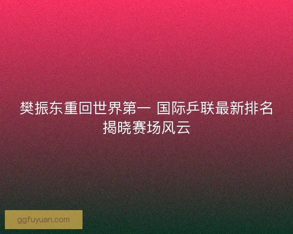 樊振东重回世界第一 国际乒联最新排名揭晓赛场风云