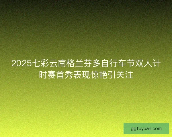 2025七彩云南格兰芬多自行车节双人计时赛首秀表现惊艳引关注