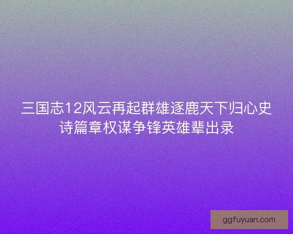 三国志12风云再起群雄逐鹿天下归心史诗篇章权谋争锋英雄辈出录 三国志12风云再起群雄逐鹿天下归心史诗篇章权谋争锋英雄辈出录