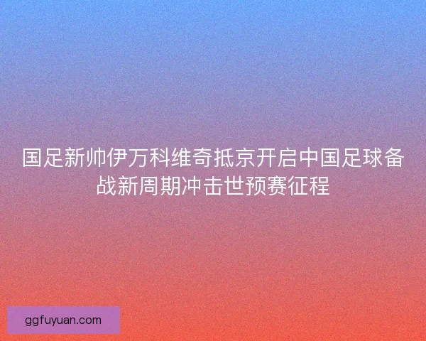 国足新帅伊万科维奇抵京开启中国足球备战新周期冲击世预赛征程 国足新帅伊万科维奇抵京开启中国足球备战新周期冲击世预赛征程