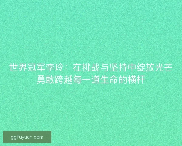 世界冠军李玲：在挑战与坚持中绽放光芒勇敢跨越每一道生命的横杆
