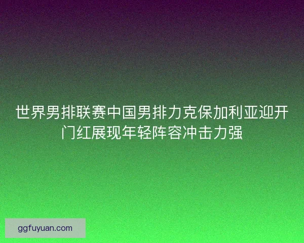 世界男排联赛中国男排力克保加利亚迎开门红展现年轻阵容冲击力强