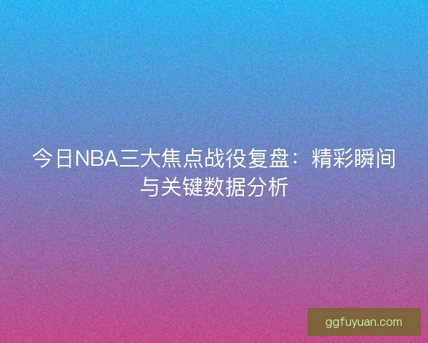 今日NBA三大焦点战役复盘：精彩瞬间与关键数据分析