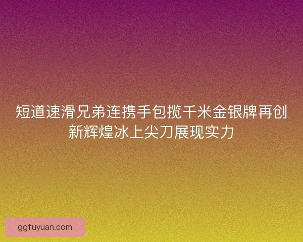 短道速滑兄弟连携手包揽千米金银牌再创新辉煌冰上尖刀展现实力