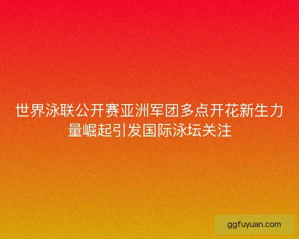 世界泳联公开赛亚洲军团多点开花新生力量崛起引发国际泳坛关注