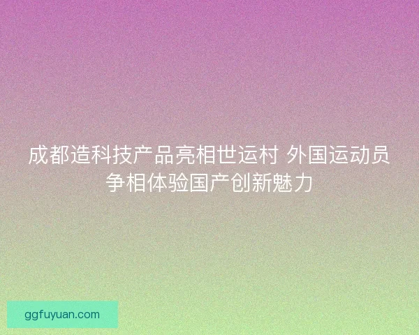 成都造科技产品亮相世运村 外国运动员争相体验国产创新魅力 成都造科技产品亮相世运村 外国运动员争相体验国产创新魅力
