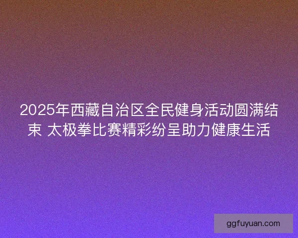 2025年西藏自治区全民健身活动圆满结束 太极拳比赛精彩纷呈助力健康生活 2025年西藏自治区全民健身活动圆满结束 太极拳比赛精彩纷呈助力健康生活