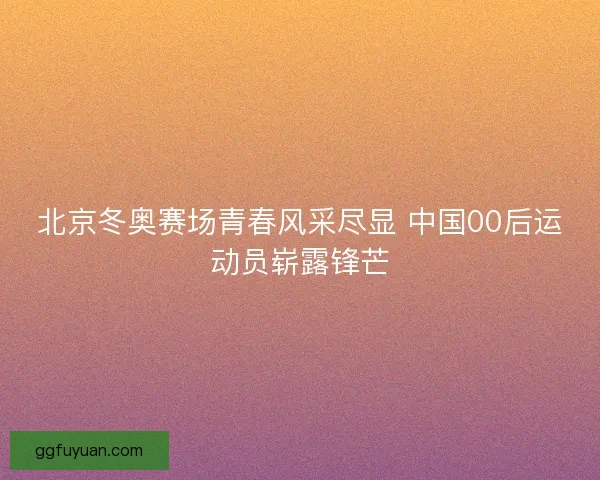 北京冬奥赛场青春风采尽显 中国00后运动员崭露锋芒 北京冬奥赛场青春风采尽显 中国00后运动员崭露锋芒