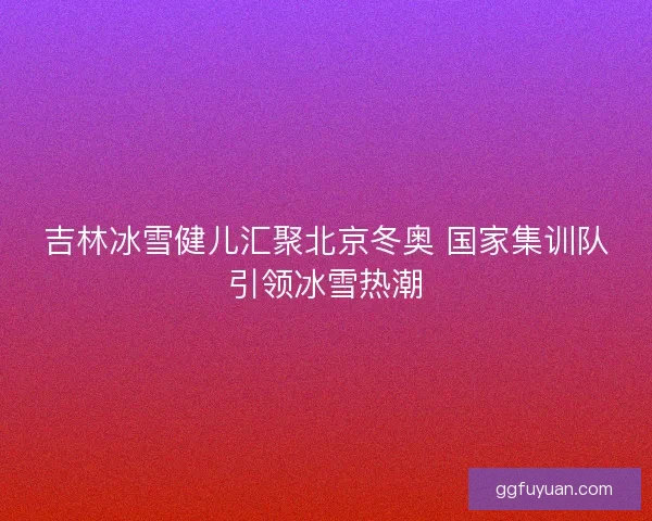 吉林冰雪健儿汇聚北京冬奥 国家集训队引领冰雪热潮 吉林冰雪健儿汇聚北京冬奥 国家集训队引领冰雪热潮