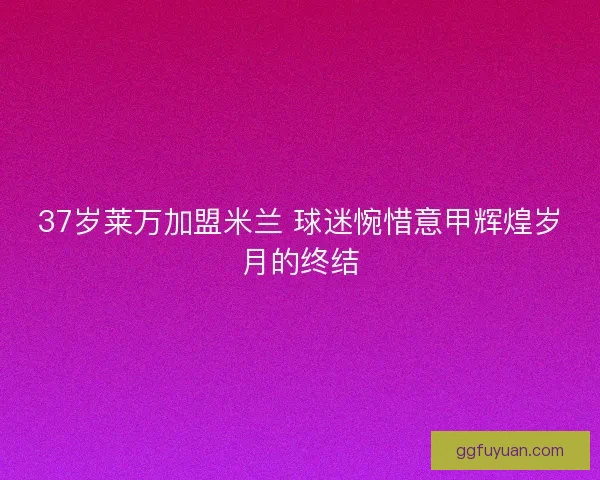37岁莱万加盟米兰 球迷惋惜意甲辉煌岁月的终结 37岁莱万加盟米兰 球迷惋惜意甲辉煌岁月的终结