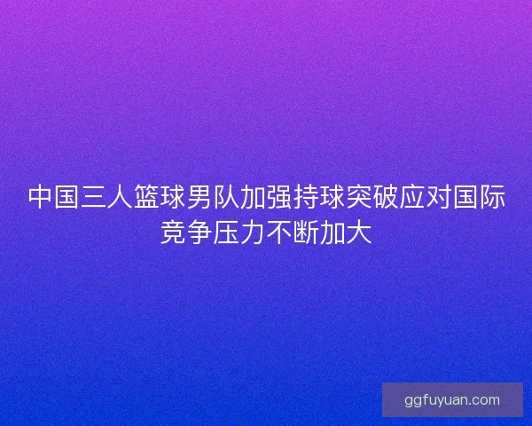 中国三人篮球男队加强持球突破应对国际竞争压力不断加大 中国三人篮球男队加强持球突破应对国际竞争压力不断加大